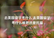 去美国留学考什么,去美国留学考什么雅思还是托福