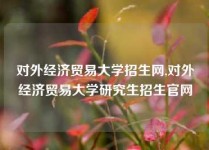 对外经济贸易大学招生网,对外经济贸易大学研究生招生官网