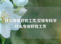 什么专业好找工作,女孩专科学什么专业好找工作