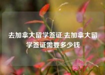 去加拿大留学签证,去加拿大留学签证需要多少钱