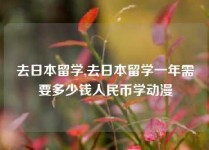 去日本留学,去日本留学一年需要多少钱人民币学动漫