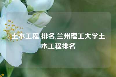 土木工程 排名,兰州理工大学土木工程排名