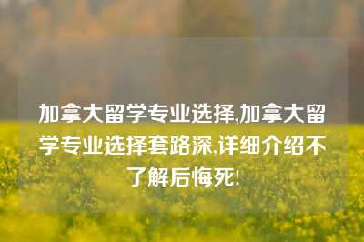 加拿大留学专业选择,加拿大留学专业选择套路深,详细介绍不了解后悔死!