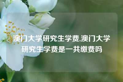 澳门大学研究生学费,澳门大学研究生学费是一共缴费吗