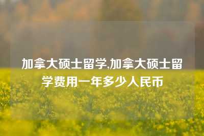 加拿大硕士留学,加拿大硕士留学费用一年多少人民币