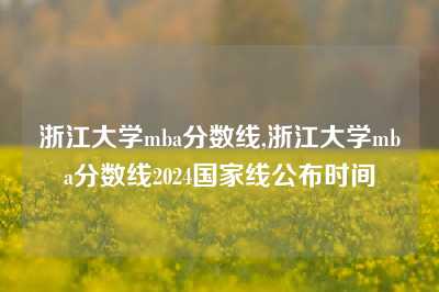 浙江大学mba分数线,浙江大学mba分数线2024国家线公布时间