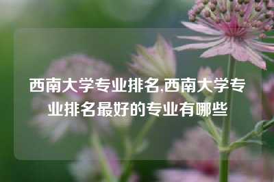 西南大学专业排名,西南大学专业排名最好的专业有哪些