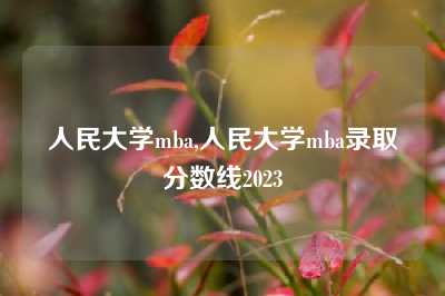 人民大学mba,人民大学mba录取分数线2023