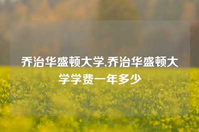 乔治华盛顿大学,乔治华盛顿大学学费一年多少