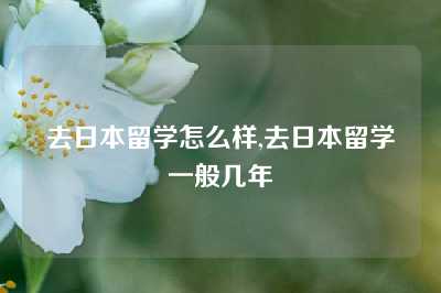 去日本留学怎么样,去日本留学一般几年