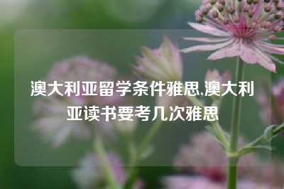 澳大利亚留学条件雅思,澳大利亚读书要考几次雅思