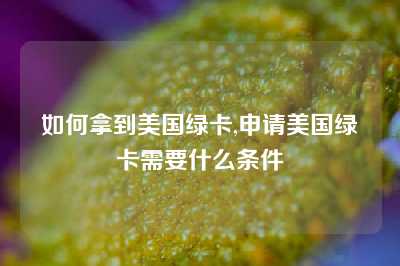 如何拿到美国绿卡,申请美国绿卡需要什么条件