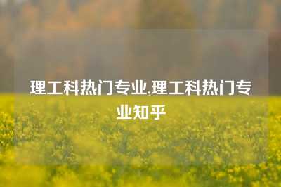 理工科热门专业,理工科热门专业知乎