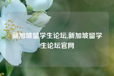 新加坡留学生论坛,新加坡留学生论坛官网