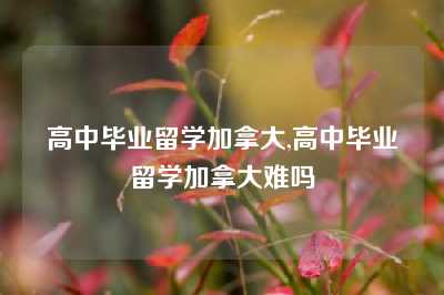 高中毕业留学加拿大,高中毕业留学加拿大难吗